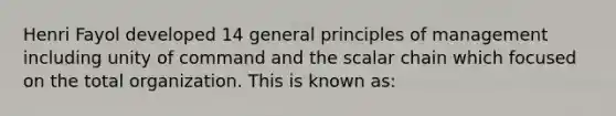 Henri Fayol developed 14 general principles of management including unity of command and the scalar chain which focused on the total organization. This is known as: