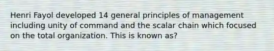 Henri Fayol developed 14 general principles of management including unity of command and the scalar chain which focused on the total organization. This is known as?