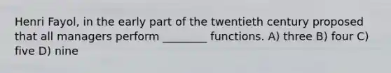 Henri Fayol, in the early part of the twentieth century proposed that all managers perform ________ functions. A) three B) four C) five D) nine