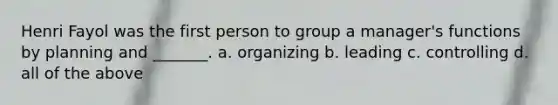 Henri Fayol was the first person to group a manager's functions by planning and _______. a. organizing b. leading c. controlling d. all of the above