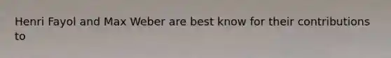 Henri Fayol and Max Weber are best know for their contributions to