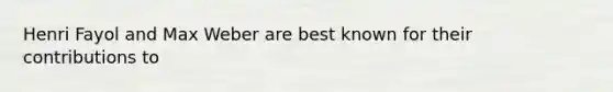 Henri Fayol and Max Weber are best known for their contributions to