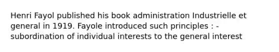 Henri Fayol published his book administration Industrielle et general in 1919. Fayole introduced such principles : -subordination of individual interests to the general interest