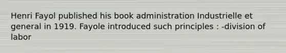 Henri Fayol published his book administration Industrielle et general in 1919. Fayole introduced such principles : -division of labor