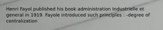 Henri Fayol published his book administration Industrielle et general in 1919. Fayole introduced such principles : -degree of centralization