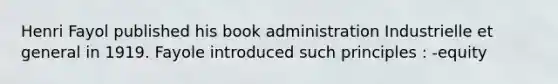 Henri Fayol published his book administration Industrielle et general in 1919. Fayole introduced such principles : -equity
