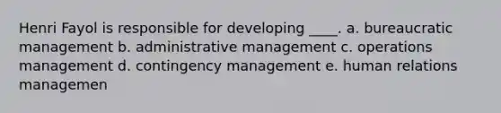 Henri Fayol is responsible for developing ____. a. bureaucratic management b. administrative management c. operations management d. contingency management e. human relations managemen