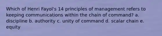 Which of Henri Fayol's 14 principles of management refers to keeping communications within the chain of command? a. discipline b. authority c. unity of command d. scalar chain e. equity