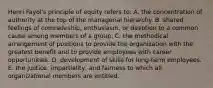 Henri Fayol's principle of equity refers to: A. the concentration of authority at the top of the managerial hierarchy. B. shared feelings of comradeship, enthusiasm, or devotion to a common cause among members of a group. C. the methodical arrangement of positions to provide the organization with the greatest benefit and to provide employees with career opportunities. D. development of skills for long-term employees. E. the justice, impartiality, and fairness to which all organizational members are entitled.