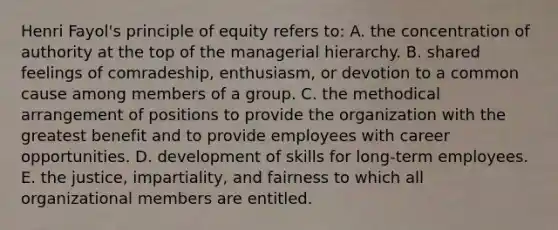 Henri Fayol's principle of equity refers to: A. the concentration of authority at the top of the managerial hierarchy. B. shared feelings of comradeship, enthusiasm, or devotion to a common cause among members of a group. C. the methodical arrangement of positions to provide the organization with the greatest benefit and to provide employees with career opportunities. D. development of skills for long-term employees. E. the justice, impartiality, and fairness to which all organizational members are entitled.