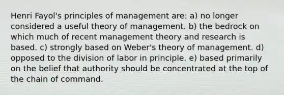 Henri Fayol's principles of management are: a) no longer considered a useful theory of management. b) the bedrock on which much of recent management theory and research is based. c) strongly based on Weber's theory of management. d) opposed to the division of labor in principle. e) based primarily on the belief that authority should be concentrated at the top of the chain of command.