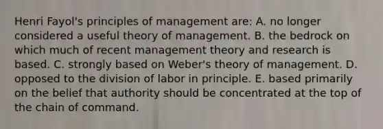 Henri Fayol's principles of management are: A. no longer considered a useful theory of management. B. the bedrock on which much of recent management theory and research is based. C. strongly based on Weber's theory of management. D. opposed to the division of labor in principle. E. based primarily on the belief that authority should be concentrated at the top of the chain of command.