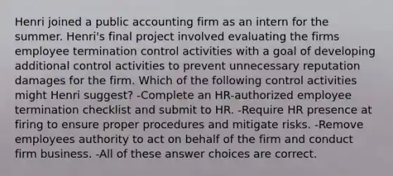 Henri joined a public accounting firm as an intern for the summer. Henri's final project involved evaluating the firms employee termination control activities with a goal of developing additional control activities to prevent unnecessary reputation damages for the firm. Which of the following control activities might Henri suggest? -Complete an HR-authorized employee termination checklist and submit to HR. -Require HR presence at firing to ensure proper procedures and mitigate risks. -Remove employees authority to act on behalf of the firm and conduct firm business. -All of these answer choices are correct.