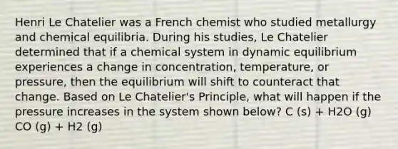 Henri Le Chatelier was a French chemist who studied metallurgy and chemical equilibria. During his studies, Le Chatelier determined that if a chemical system in dynamic equilibrium experiences a change in concentration, temperature, or pressure, then the equilibrium will shift to counteract that change. Based on Le Chatelier's Principle, what will happen if the pressure increases in the system shown below? C (s) + H2O (g) CO (g) + H2 (g)