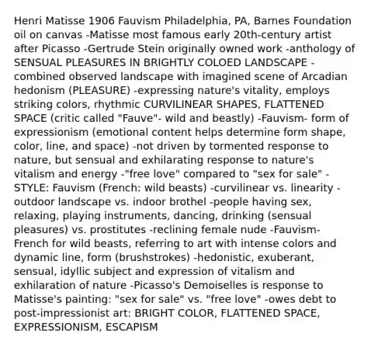 Henri Matisse 1906 Fauvism Philadelphia, PA, Barnes Foundation oil on canvas -Matisse most famous early 20th-century artist after Picasso -Gertrude Stein originally owned work -anthology of SENSUAL PLEASURES IN BRIGHTLY COLOED LANDSCAPE -combined observed landscape with imagined scene of Arcadian hedonism (PLEASURE) -expressing nature's vitality, employs striking colors, rhythmic CURVILINEAR SHAPES, FLATTENED SPACE (critic called "Fauve"- wild and beastly) -Fauvism- form of expressionism (emotional content helps determine form shape, color, line, and space) -not driven by tormented response to nature, but sensual and exhilarating response to nature's vitalism and energy -"free love" compared to "sex for sale" -STYLE: Fauvism (French: wild beasts) -curvilinear vs. linearity -outdoor landscape vs. indoor brothel -people having sex, relaxing, playing instruments, dancing, drinking (sensual pleasures) vs. prostitutes -reclining female nude -Fauvism- French for wild beasts, referring to art with intense colors and dynamic line, form (brushstrokes) -hedonistic, exuberant, sensual, idyllic subject and expression of vitalism and exhilaration of nature -Picasso's Demoiselles is response to Matisse's painting: "sex for sale" vs. "free love" -owes debt to post-impressionist art: BRIGHT COLOR, FLATTENED SPACE, EXPRESSIONISM, ESCAPISM