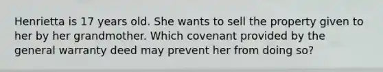 Henrietta is 17 years old. She wants to sell the property given to her by her grandmother. Which covenant provided by the general warranty deed may prevent her from doing so?