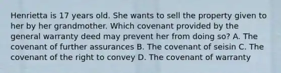 Henrietta is 17 years old. She wants to sell the property given to her by her grandmother. Which covenant provided by the general warranty deed may prevent her from doing so? A. The covenant of further assurances B. The covenant of seisin C. The covenant of the right to convey D. The covenant of warranty