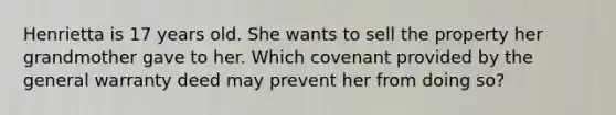 Henrietta is 17 years old. She wants to sell the property her grandmother gave to her. Which covenant provided by the general warranty deed may prevent her from doing so?