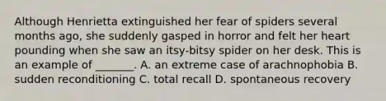 Although Henrietta extinguished her fear of spiders several months ago, she suddenly gasped in horror and felt her heart pounding when she saw an itsy-bitsy spider on her desk. This is an example of _______. A. an extreme case of arachnophobia B. sudden reconditioning C. total recall D. spontaneous recovery