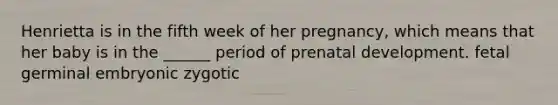 Henrietta is in the fifth week of her pregnancy, which means that her baby is in the ______ period of prenatal development. fetal germinal embryonic zygotic