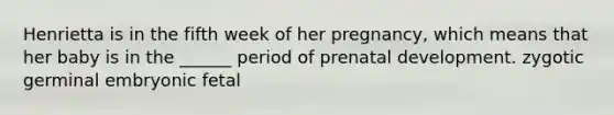 Henrietta is in the fifth week of her pregnancy, which means that her baby is in the ______ period of prenatal development. zygotic germinal embryonic fetal