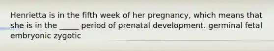 Henrietta is in the fifth week of her pregnancy, which means that she is in the _____ period of prenatal development. germinal fetal embryonic zygotic