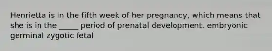 Henrietta is in the fifth week of her pregnancy, which means that she is in the _____ period of prenatal development. embryonic germinal zygotic fetal