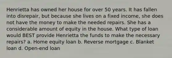 Henrietta has owned her house for over 50 years. It has fallen into disrepair, but because she lives on a fixed income, she does not have the money to make the needed repairs. She has a considerable amount of equity in the house. What type of loan would BEST provide Henrietta the funds to make the necessary repairs? a. Home equity loan b. Reverse mortgage c. Blanket loan d. Open-end loan