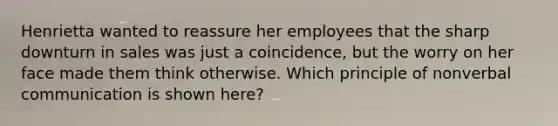 Henrietta wanted to reassure her employees that the sharp downturn in sales was just a coincidence, but the worry on her face made them think otherwise. Which principle of nonverbal communication is shown here?