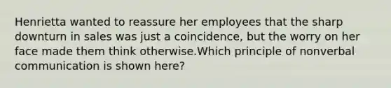 Henrietta wanted to reassure her employees that the sharp downturn in sales was just a coincidence, but the worry on her face made them think otherwise.Which principle of nonverbal communication is shown here?