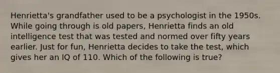 Henrietta's grandfather used to be a psychologist in the 1950s. While going through is old papers, Henrietta finds an old intelligence test that was tested and normed over fifty years earlier. Just for fun, Henrietta decides to take the test, which gives her an IQ of 110. Which of the following is true?