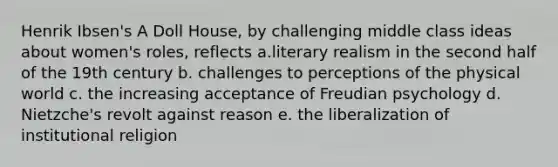 Henrik Ibsen's A Doll House, by challenging middle class ideas about women's roles, reflects a.literary realism in the second half of the 19th century b. challenges to perceptions of the physical world c. the increasing acceptance of Freudian psychology d. Nietzche's revolt against reason e. the liberalization of institutional religion