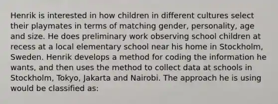 Henrik is interested in how children in different cultures select their playmates in terms of matching gender, personality, age and size. He does preliminary work observing school children at recess at a local elementary school near his home in Stockholm, Sweden. Henrik develops a method for coding the information he wants, and then uses the method to collect data at schools in Stockholm, Tokyo, Jakarta and Nairobi. The approach he is using would be classified as: