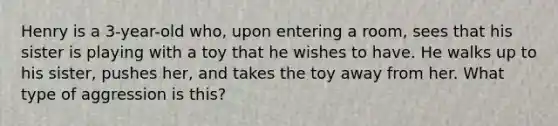 Henry is a 3-year-old who, upon entering a room, sees that his sister is playing with a toy that he wishes to have. He walks up to his sister, pushes her, and takes the toy away from her. What type of aggression is this?