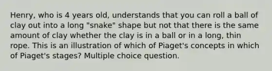 Henry, who is 4 years old, understands that you can roll a ball of clay out into a long "snake" shape but not that there is the same amount of clay whether the clay is in a ball or in a long, thin rope. This is an illustration of which of Piaget's concepts in which of Piaget's stages? Multiple choice question.