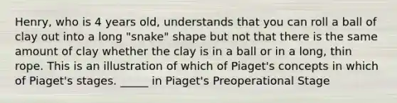 Henry, who is 4 years old, understands that you can roll a ball of clay out into a long "snake" shape but not that there is the same amount of clay whether the clay is in a ball or in a long, thin rope. This is an illustration of which of Piaget's concepts in which of Piaget's stages. _____ in Piaget's Preoperational Stage