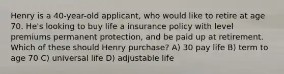 Henry is a 40-year-old applicant, who would like to retire at age 70. He's looking to buy life a insurance policy with level premiums permanent protection, and be paid up at retirement. Which of these should Henry purchase? A) 30 pay life B) term to age 70 C) universal life D) adjustable life