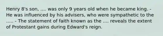 Henry 8's son, .... was only 9 years old when he became king. - He was influenced by his advisers, who were sympathetic to the ..... - The statement of faith known as the .... reveals the extent of Protestant gains during Edward's reign.