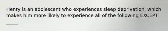 Henry is an adolescent who experiences sleep deprivation, which makes him more likely to experience all of the following EXCEPT _____.