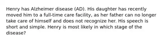 Henry has Alzheimer disease (AD). His daughter has recently moved him to a full-time care facility, as her father can no longer take care of himself and does not recognize her. His speech is short and simple. Henry is most likely in which stage of the disease?