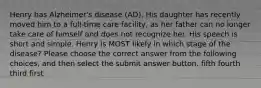 Henry has Alzheimer's disease (AD). His daughter has recently moved him to a full-time care facility, as her father can no longer take care of himself and does not recognize her. His speech is short and simple. Henry is MOST likely in which stage of the disease? Please choose the correct answer from the following choices, and then select the submit answer button. fifth fourth third first