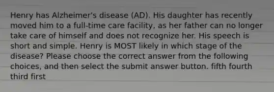 Henry has Alzheimer's disease (AD). His daughter has recently moved him to a full-time care facility, as her father can no longer take care of himself and does not recognize her. His speech is short and simple. Henry is MOST likely in which stage of the disease? Please choose the correct answer from the following choices, and then select the submit answer button. fifth fourth third first