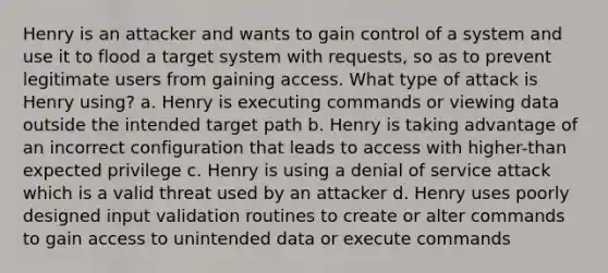 Henry is an attacker and wants to gain control of a system and use it to flood a target system with requests, so as to prevent legitimate users from gaining access. What type of attack is Henry using? a. Henry is executing commands or viewing data outside the intended target path b. Henry is taking advantage of an incorrect configuration that leads to access with higher-than expected privilege c. Henry is using a denial of service attack which is a valid threat used by an attacker d. Henry uses poorly designed input validation routines to create or alter commands to gain access to unintended data or execute commands