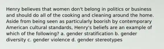 Henry believes that women don't belong in politics or business and should do all of the cooking and cleaning around the home. Aside from being seen as particularly boorish by contemporary American cultural standards, Henry's beliefs are an example of which of the following? a. gender stratification b. gender diversity c. gender violence d. <a href='https://www.questionai.com/knowledge/kRT5IHLlku-gender-stereotypes' class='anchor-knowledge'>gender stereotypes</a>