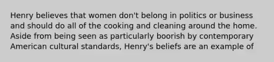 Henry believes that women don't belong in politics or business and should do all of the cooking and cleaning around the home. Aside from being seen as particularly boorish by contemporary American cultural standards, Henry's beliefs are an example of