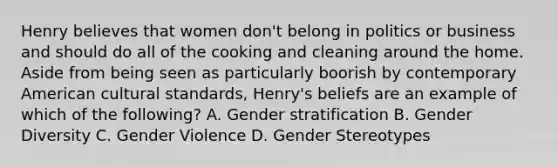 Henry believes that women don't belong in politics or business and should do all of the cooking and cleaning around the home. Aside from being seen as particularly boorish by contemporary American cultural standards, Henry's beliefs are an example of which of the following? A. Gender stratification B. Gender Diversity C. Gender Violence D. Gender Stereotypes