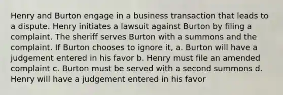 Henry and Burton engage in a business transaction that leads to a dispute. Henry initiates a lawsuit against Burton by filing a complaint. The sheriff serves Burton with a summons and the complaint. If Burton chooses to ignore it, a. Burton will have a judgement entered in his favor b. Henry must file an amended complaint c. Burton must be served with a second summons d. Henry will have a judgement entered in his favor