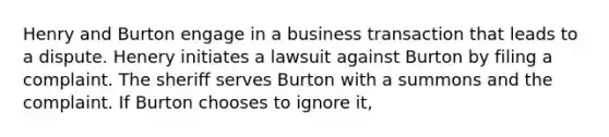 Henry and Burton engage in a business transaction that leads to a dispute. Henery initiates a lawsuit against Burton by filing a complaint. The sheriff serves Burton with a summons and the complaint. If Burton chooses to ignore it,