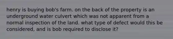 henry is buying bob's farm. on the back of the property is an underground water culvert which was not apparent from a normal inspection of the land. what type of defect would this be considered, and is bob required to disclose it?