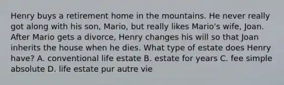 Henry buys a retirement home in the mountains. He never really got along with his son, Mario, but really likes Mario's wife, Joan. After Mario gets a divorce, Henry changes his will so that Joan inherits the house when he dies. What type of estate does Henry have? A. conventional life estate B. estate for years C. fee simple absolute D. life estate pur autre vie